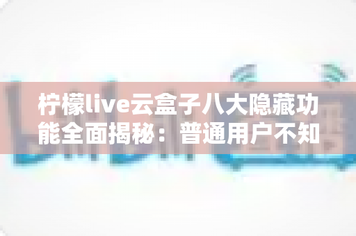柠檬live云盒子八大隐藏功能全面揭秘:普通用户不知道的实用技巧一文学会 柠檬live云盒子八大隐藏功能全面揭秘:普通用户不知道的实用技巧一文学会