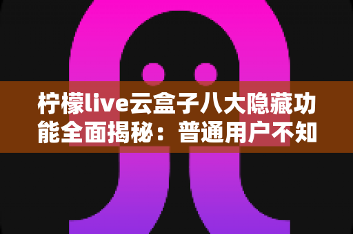 柠檬live云盒子八大隐藏功能全面揭秘：普通用户不知道的实用技巧一文学会