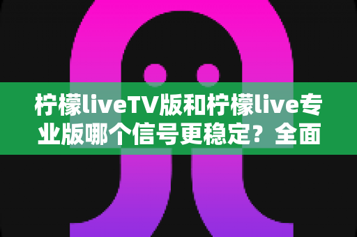 柠檬liveTV版和柠檬live专业版哪个信号更稳定？全面对比解析与实用选购指南