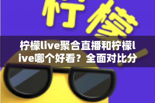 柠檬live聚合直播和柠檬live哪个好看？全面对比分析帮你选出最适合的观影体验