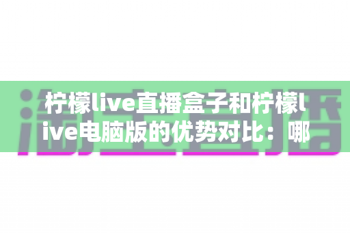 柠檬live直播盒子和柠檬live电脑版的优势对比：哪个更适合你？