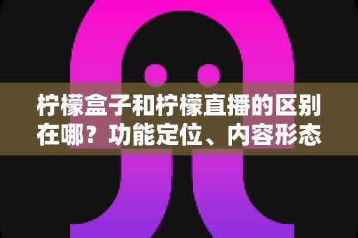 柠檬盒子和柠檬直播的区别在哪？功能定位、内容形态与使用场景全面对比解析