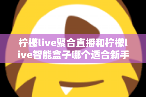 柠檬live聚合直播和柠檬live智能盒子哪个适合新手？零基础用户的高性价比选购指南