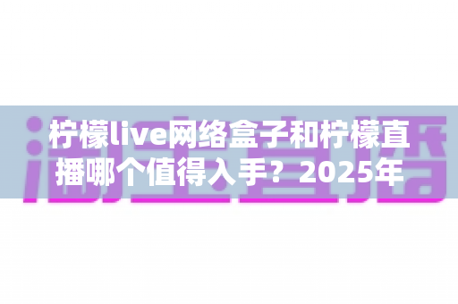 柠檬live网络盒子和柠檬直播哪个值得入手？2025年最全对比选购指南一次讲透