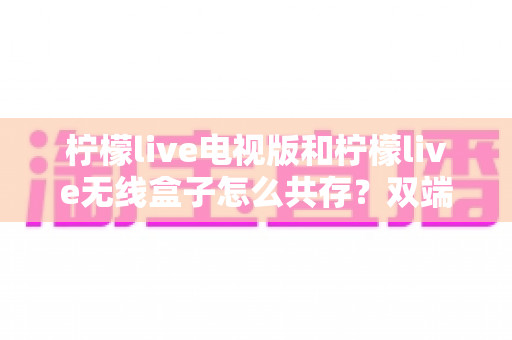 柠檬live电视版和柠檬live无线盒子怎么共存？双端协同使用全攻略详解