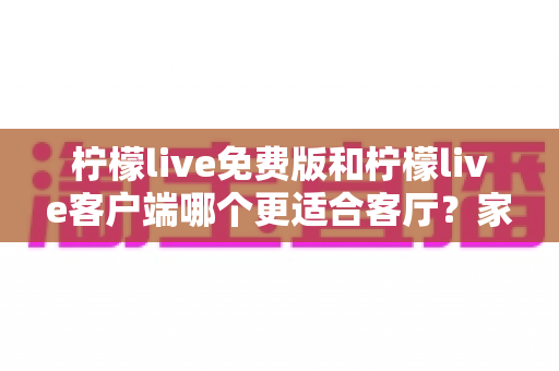 柠檬live免费版和柠檬live客户端哪个更适合客厅？家庭大屏娱乐终极对比指南