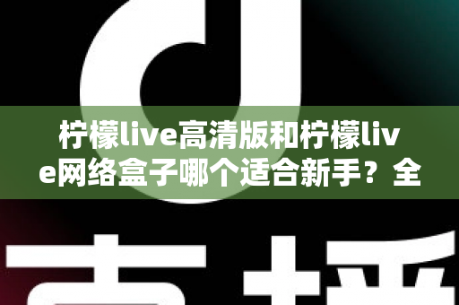 柠檬live高清版和柠檬live网络盒子哪个适合新手？全方位对比与保姆级选购指南