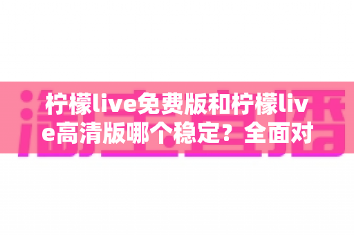 柠檬live免费版和柠檬live高清版哪个稳定？全面对比分析与选购指南