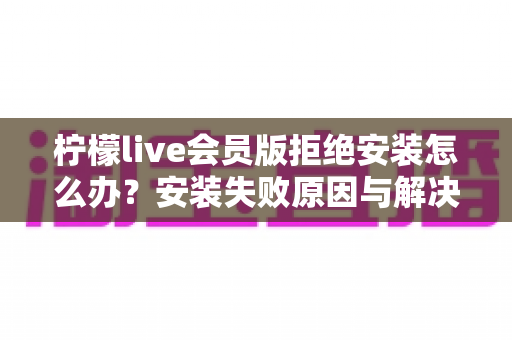柠檬live会员版拒绝安装怎么办？安装失败原因与解决方法全攻略