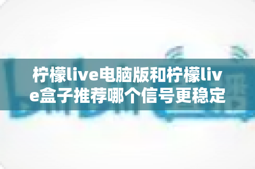 柠檬live电脑版和柠檬live盒子推荐哪个信号更稳定?深度对比分析与实用选购指南 柠檬live电脑版和柠檬live盒子推荐哪个信号更稳定?深度对比分析与实用选购指南