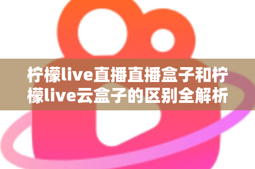 柠檬live直播直播盒子和柠檬live云盒子的区别全解析:选购前必看的深度对比指南 柠檬live直播直播盒子和柠檬live云盒子的区别全解析:选购前必看的深度对比指南