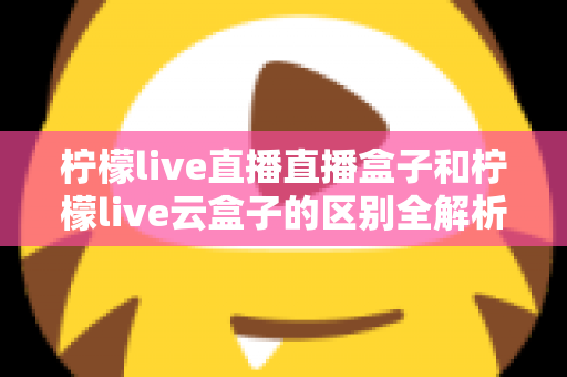 柠檬live直播直播盒子和柠檬live云盒子的区别全解析:选购前必看的深度对比指南 柠檬live直播直播盒子和柠檬live云盒子的区别全解析:选购前必看的深度对比指南
