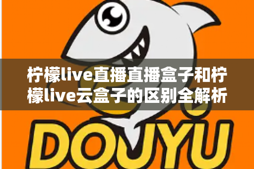 柠檬live直播直播盒子和柠檬live云盒子的区别全解析：选购前必看的深度对比指南