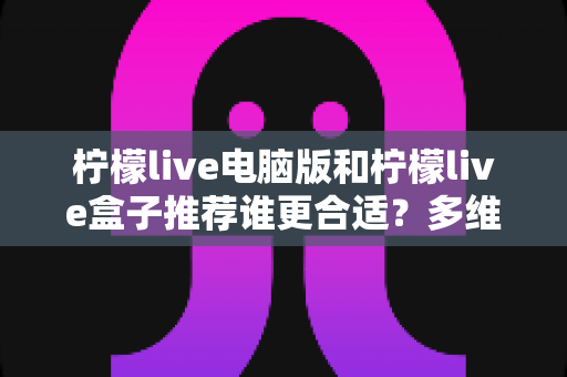 柠檬live电脑版和柠檬live盒子推荐谁更合适？多维度深度对比帮你选出最佳观看方案