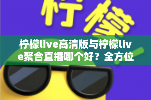 柠檬live高清版与柠檬live聚合直播哪个好？全方位对比评测帮你选出更适合的版本