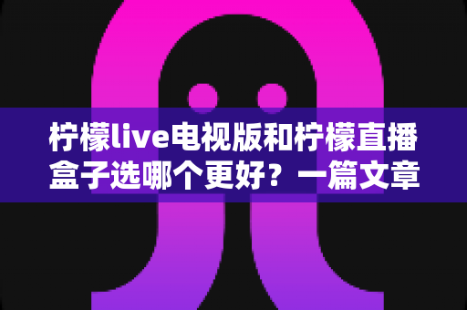柠檬live电视版和柠檬直播盒子选哪个更好？一篇文章帮你彻底搞懂如何选择
