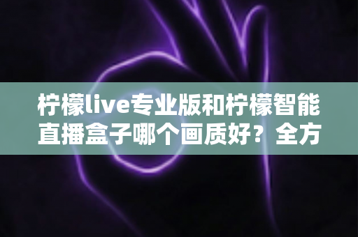 柠檬live专业版和柠檬智能直播盒子哪个画质好?全方位对比解析助你打造高清直播间 柠檬live专业版和柠檬智能直播盒子哪个画质好?全方位对比解析助你打造高清直播间