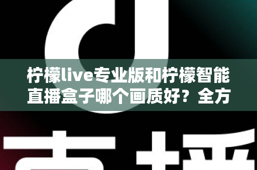 柠檬live专业版和柠檬智能直播盒子哪个画质好?全方位对比解析助你打造高清直播间 柠檬live专业版和柠檬智能直播盒子哪个画质好?全方位对比解析助你打造高清直播间