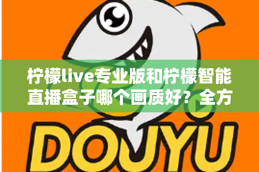 柠檬live专业版和柠檬智能直播盒子哪个画质好？全方位对比解析助你打造高清直播间