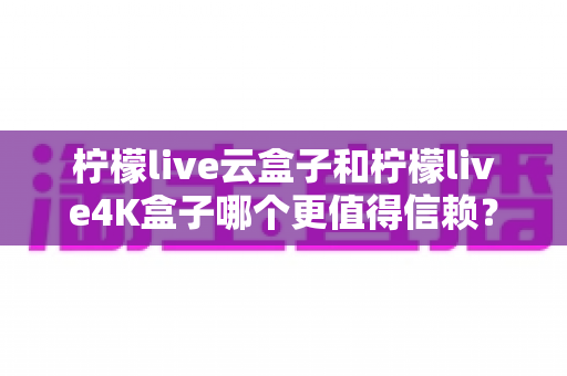 柠檬live云盒子和柠檬live4K盒子哪个更值得信赖?2025年最全深度对比评测与选购避坑指南 柠檬live云盒子和柠檬live4K盒子哪个更值得信赖?2025年最全深度对比评测与选购避坑指南