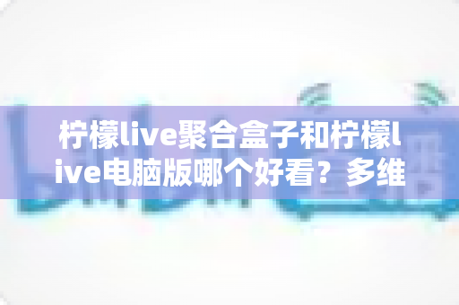 柠檬live聚合盒子和柠檬live电脑版哪个好看？多维度深度对比，帮你选出最合心意的观看方案