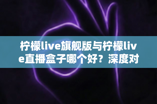 柠檬live旗舰版与柠檬live直播盒子哪个好？深度对比评测帮你选对不选贵
