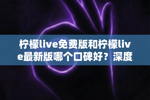 柠檬live免费版和柠檬live最新版哪个口碑好？深度对比评测助你选出最佳版本
