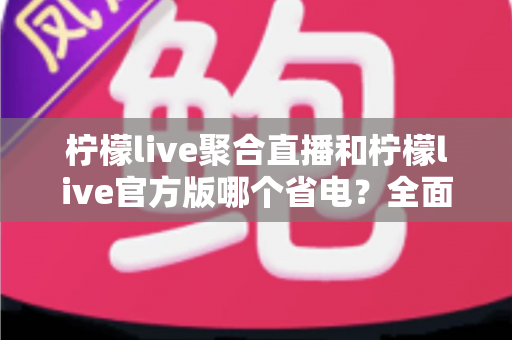 柠檬live聚合直播和柠檬live官方版哪个省电？全面解析两款版本的耗电差异与省电攻略