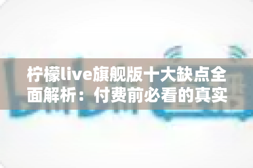 柠檬live旗舰版十大缺点全面解析：付费前必看的真实避坑指南与深度评测