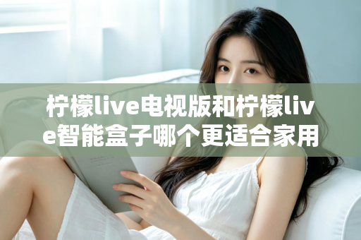 柠檬live电视版和柠檬live智能盒子哪个更适合家用？2024年家庭观影选购完全指南