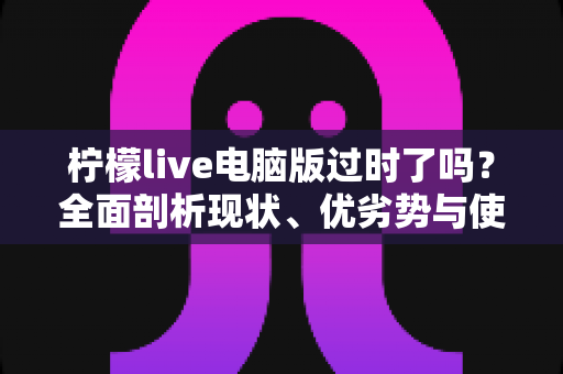 柠檬live电脑版过时了吗？全面剖析现状、优劣势与使用价值