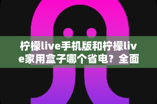 柠檬live手机版和柠檬live家用盒子哪个省电？全面功耗对比与省电指南帮你省下每一度电