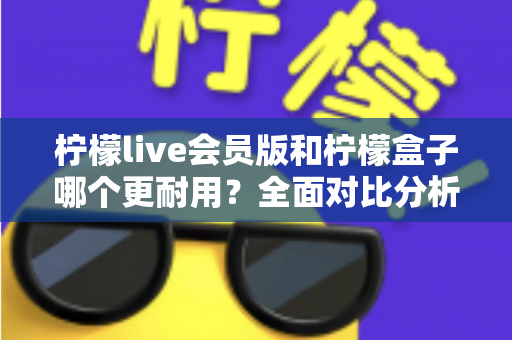 柠檬live会员版和柠檬盒子哪个更耐用?全面对比分析与实用选购指南 柠檬live会员版和柠檬盒子哪个更耐用?全面对比分析与实用选购指南