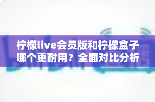 柠檬live会员版和柠檬盒子哪个更耐用?全面对比分析与实用选购指南 柠檬live会员版和柠檬盒子哪个更耐用?全面对比分析与实用选购指南