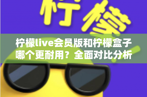 柠檬live会员版和柠檬盒子哪个更耐用？全面对比分析与实用选购指南