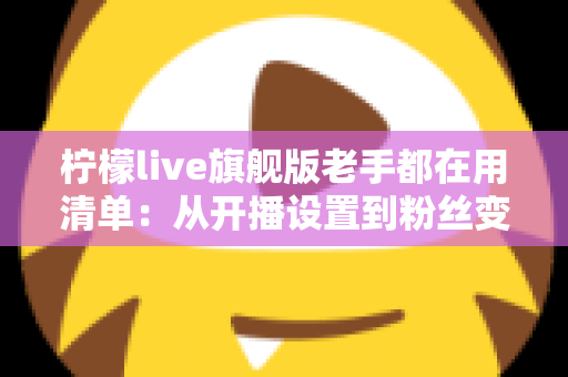 柠檬live旗舰版老手都在用清单:从开播设置到粉丝变现的全流程实战指南 柠檬live旗舰版老手都在用清单:从开播设置到粉丝变现的全流程实战指南