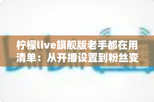 柠檬live旗舰版老手都在用清单:从开播设置到粉丝变现的全流程实战指南 柠檬live旗舰版老手都在用清单:从开播设置到粉丝变现的全流程实战指南