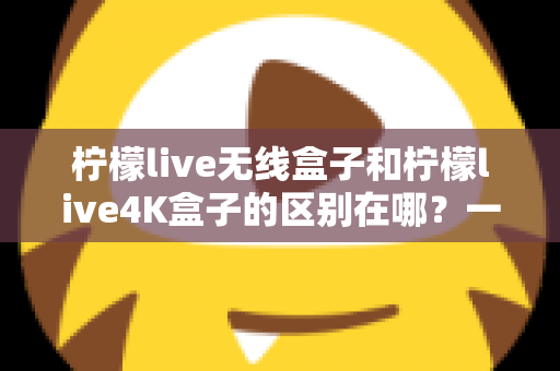 柠檬live无线盒子和柠檬live4K盒子的区别在哪?一文读懂选购要点与核心差异 柠檬live无线盒子和柠檬live4K盒子的区别在哪?一文读懂选购要点与核心差异