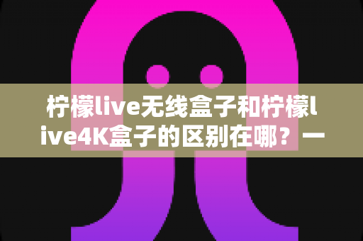 柠檬live无线盒子和柠檬live4K盒子的区别在哪?一文读懂选购要点与核心差异 柠檬live无线盒子和柠檬live4K盒子的区别在哪?一文读懂选购要点与核心差异