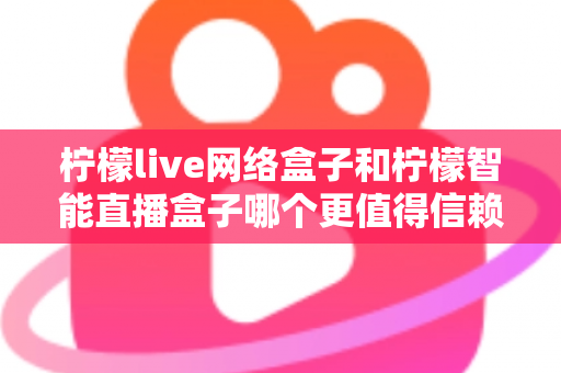 柠檬live网络盒子和柠檬智能直播盒子哪个更值得信赖？全面深度对比评测，帮你选购不踩坑