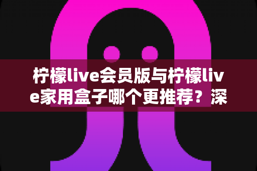 柠檬live会员版与柠檬live家用盒子哪个更推荐？深度对比评测，帮你选对不选贵！