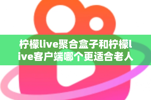 柠檬live聚合盒子和柠檬live客户端哪个更适合老人用？2025年最新选购指南与家庭使用全解析