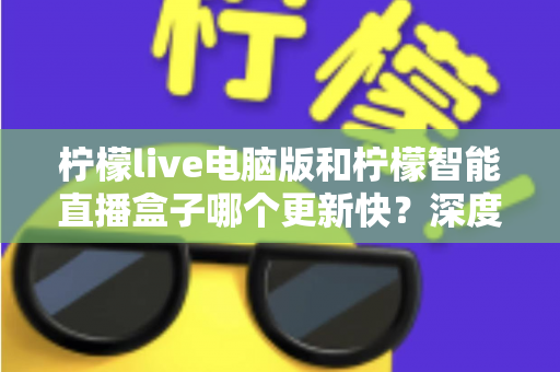 柠檬live电脑版和柠檬智能直播盒子哪个更新快？深度对比解析帮你做出明智选择