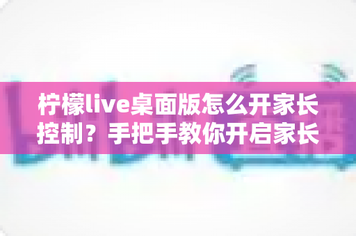 柠檬live桌面版怎么开家长控制？手把手教你开启家长控制与使用管理全攻略