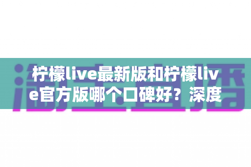 柠檬live最新版和柠檬live官方版哪个口碑好?深度对比分析与选择指南 柠檬live最新版和柠檬live官方版哪个口碑好?深度对比分析与选择指南