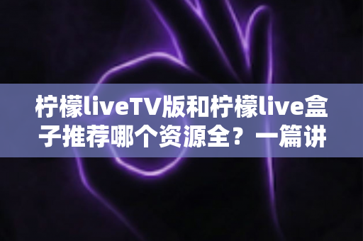 柠檬liveTV版和柠檬live盒子推荐哪个资源全？一篇讲透差异的实用对比指南