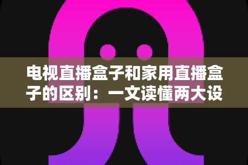 电视直播盒子和家用直播盒子的区别：一文读懂两大设备的定位、功能与选购技巧