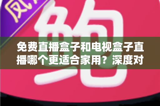 免费直播盒子和电视盒子直播哪个更适合家用？深度对比与选购全攻略