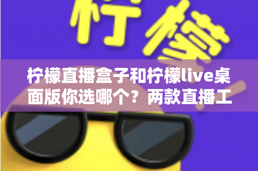 柠檬直播盒子和柠檬live桌面版你选哪个?两款直播工具全方位深度对比评测指南 柠檬直播盒子和柠檬live桌面版你选哪个?两款直播工具全方位深度对比评测指南
