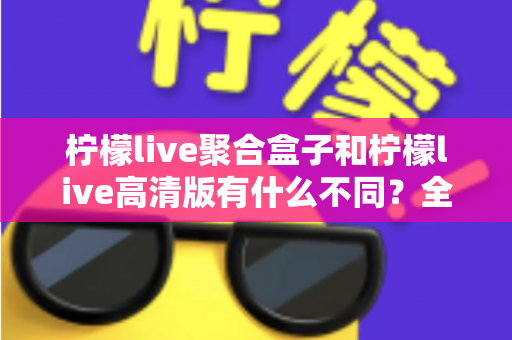 柠檬live聚合盒子和柠檬live高清版有什么不同？全面解析两大版本核心差异，帮你选对版本不踩坑